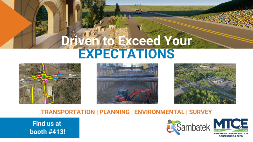 Driven to Exceed Your Expectations. Transportation | Planning | Environmental | Survey Find us at booth #413! Sambatek Logo. MTCE Logo. Images: Rendering of Bridge Project, Drawing of Roundabout, Image of Heavy Construction Equipment working on the Lightrail, Image of Ariel View of Roads