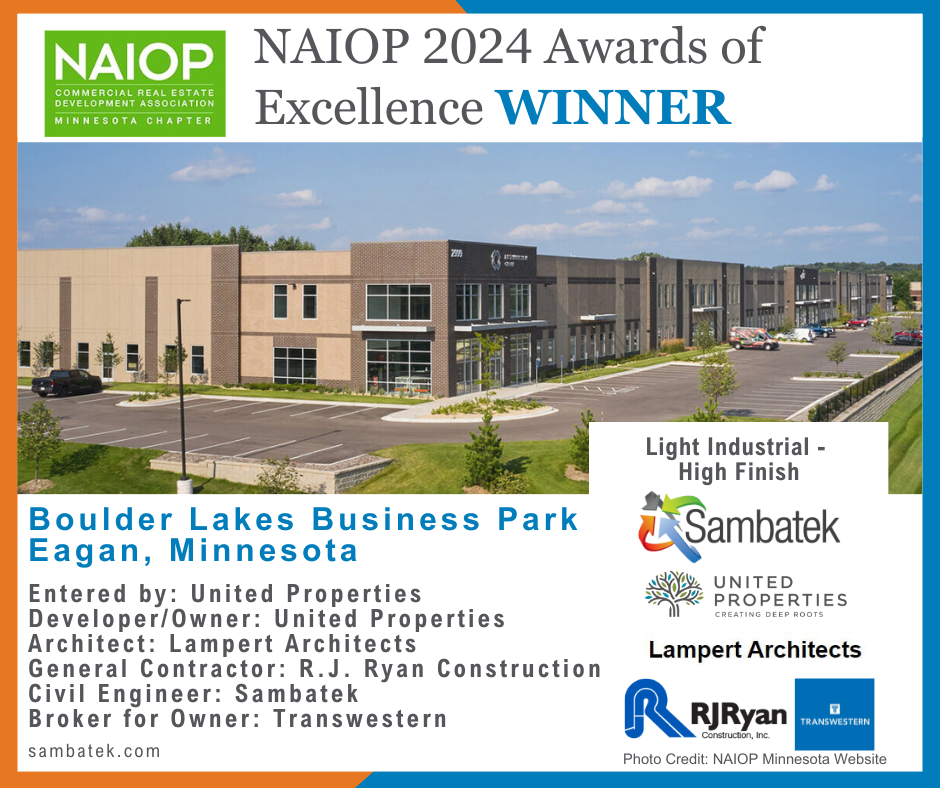 NAIOP 2024 Awards of Excellence WINNER Image of Boulder Lakes Business Park Entered by: United Properties Developer/Owner: United Properties Architect: Lampert Architects General Contractor: R.J. Ryan Construction Civil Engineer: Sambatek Broker for Owner: Transwestern
Boulder Lakes Business Park Eagan, Minnesota
sambatek.com
Company logos for NAIOP, United Properties, Lampert Architects, RJ Ryan Construction, Sambatek, Transwestern
Photo Credit: NAIOP Minnesota Website
