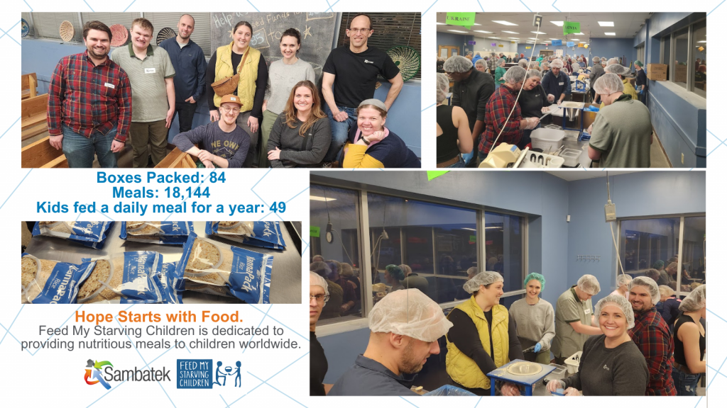 Images of the team packing food. Group photo. Hope Starts with Food. Feed My Starving Children is dedicated to providing nutritious meals to children worldwide. Boxes Packed: 84 Meals: 18,144 Kids fed a daily meal for a year: 49
Sambatek logo. FMSC Logo. 
